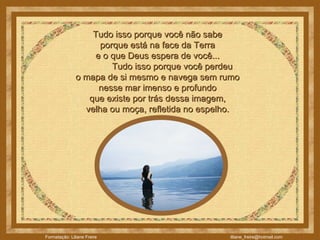 Tudo isso porque você não sabe  porque está na face da Terra  e o que Deus espera de você...               Tudo isso porque você perdeu  o mapa de si mesmo e navega sem rumo  nesse mar imenso e profundo  que existe por trás dessa imagem,  velha ou moça, refletida no espelho.  