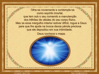 Olhe-se novamente e contemple-se  como espírito imortal,  que tem sob o seu comando a manutenção  dos trilhões de células do seu corpo físico.      Mas se esse mergulho interior estiver difícil, rogue a Deus  para que lhe ajude na busca dessa pérola preciosa  que ele depositou em sua intimidade.     Deus conhece o mapa.   