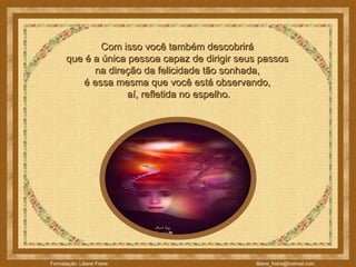 Com isso você também descobrirá  que é a única pessoa capaz de dirigir seus passos  na direção da felicidade tão sonhada,  é essa mesma que você está observando,  aí, refletida no espelho. 