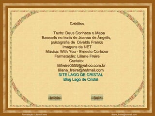 Créditos Texto: Deus Conhece o Mapa Baseado no texto de Joanna de Ângelis,  psicografia de  Divaldo Franco Imagens da NET Música: With You - Ernesto Cortazar Formatação: Liliane Freire Contato:  [email_address] [email_address] SITE LAGO DE CRISTAL Blog  Lago de Cristal Início Sair 