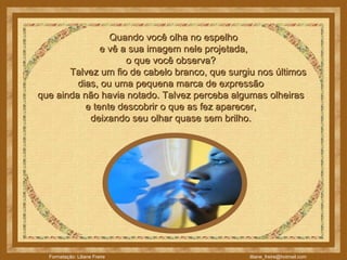    Quando você olha no espelho  e vê a sua imagem nele projetada,  o que você observa?               Talvez um fio de cabelo branco, que surgiu nos últimos dias, ou uma pequena marca de expressão  que ainda não havia notado. Talvez perceba algumas olheiras  e tente descobrir o que as fez aparecer,  deixando seu olhar quase sem brilho.  