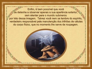 Enfim, é bem possível que você  se detenha a observar apenas a sua aparência exterior,  sem atentar para o mundo submerso  por trás dessa imagem.  Talvez você nem se lembre do espírito,  verdadeiro responsável pela manutenção dos trilhões de células do corpo físico, que no momento lhe serve de roupagem.  