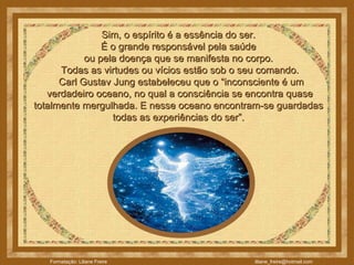 Sim, o espírito é a essência do ser.  É o grande responsável pela saúde  ou pela doença que se manifesta no corpo.    Todas as virtudes ou vícios estão sob o seu comando.     Carl Gustav Jung estabeleceu que o “inconsciente é um  verdadeiro oceano, no qual a consciência se encontra quase totalmente mergulhada. E nesse oceano encontram-se guardadas  todas as experiências do ser”.  