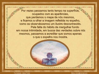 Por vezes passamos tanto tempo na superfície,  ocupados com as aparências,  que perdemos o mapa de nós mesmos,  e ficamos a olhar a imagem refletida no espelho,  como se observássemos um ilustre desconhecido.               Pela falta do hábito de mergulhar fundo  em nossa intimidade, em busca das verdades sobre nós mesmos, passamos a acreditar que somos apenas  o que o espelho nos mostra.  