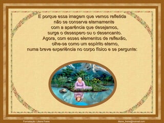 E porque essa imagem que vemos refletida  não se conserva eternamente  com a aparência que desejamos,  surge o desespero ou o desencanto.       Agora, com esses elementos de reflexão,  olhe-se como um espírito eterno,  numa breve experiência no corpo físico e se pergunte:  