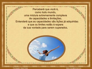 Perceberá que você é,  como todo mundo,  uma mistura extremamente complexa  de capacidades e limitações.       Entenderá que as capacidades são lições já adquiridas  e que os limites estão à espera  da sua vontade para serem superados.  