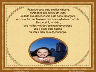    Fazendo essa auto-análise sincera,  perceberá que existe em você  um lado que desconhecia e de onde emergem,  vez ou outra, sentimentos dos quais não tem controle.     Descobrirá, também,  que muitas virtudes estavam escondidas  sob a baixa auto-estima  ou sob a falta de autoconfiança.  