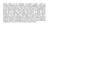 Espírito Santo, ele se manifestou de maneira singular, quanto os
primeiros discípulos foram batizados no Espírito, passando a fazer parte
do Corpo de Cristo que é a Igreja. Suas outras manifestações, constantes
no livro Atos dos Apóstolos, confirmam a evidência de universalidade do
dom do Espírito Santo a todos os que crêem em Cristo. O recebimento do
Espírito Santo, sempre ocorre quando os pecadores se convertem a Jesus
Cristo, que os integra, regenerados pelo Espírito, à igreja. Ele dá
testemunho de Jesus Cristo e o glorifica. Convence o mundo do pecado,
da justiça e do juízo. Opera a regeneração do pecador perdido. Sela o
crente para o dia da redenção final. Habita no crente. Guia-o em toda a
verdade. Capacita-o para obedecer à vontade de Deus. Distribui dons aos
filhos de Deus para a edificação do Corpo de Cristo e para o ministério da
Igreja no mundo. Sua plenitude e seu fruto na vida do crente constituem
condições para uma vida cristã vitoriosa e testemunhante.

 