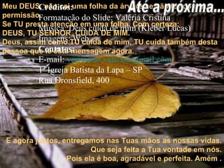 Meu DEUS, não cai uma folha da árvore se não for com sua permissão. Se TU presta atenção em uma folha. Com certeza: DEUS, TU SENHOR, CUIDA DE MIM.  Deus, assim como TU cuida de mim, TU cuida também desta pessoa que lê esta mensagem agora.  E agora juntos, entregamos nas Tuas mãos as nossas vidas. Que seja feita a Tua vontade em nós. Pois ela é boa, agradável e perfeita. Amém . Créditos: Formatação do Slide: Valéria Cristina Música: Deus cuida de mim (Kleber Lucas) Imagens: Web Contatos: E-mail:  [email_address]   1ª Igreja Batista da Lapa – SP Rua Dronsfield, 400  Até a próxima... 
