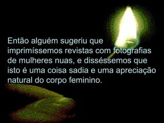 Então alguém sugeriu que imprimíssemos revistas com fotografias de mulheres nuas, e disséssemos que isto é uma coisa sadia e uma apreciação natural do corpo feminino.  