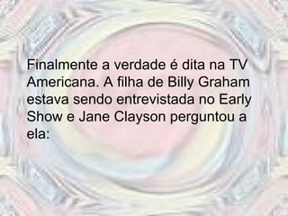 Finalmente a verdade é dita na TV Americana. A filha de Billy Graham estava sendo entrevistada no Early Show e Jane Clayson perguntou a ela:  