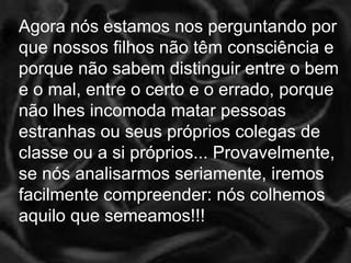 Agora nós estamos nos perguntando por que nossos filhos não têm consciência e porque não sabem distinguir entre o bem e o mal, entre o certo e o errado, porque não lhes incomoda matar pessoas estranhas ou seus próprios colegas de classe ou a si próprios... Provavelmente, se nós analisarmos seriamente, iremos facilmente compreender: nós colhemos aquilo que semeamos!!!  