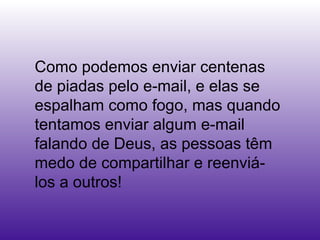 Como podemos enviar centenas de piadas pelo e-mail, e elas se espalham como fogo, mas quando tentamos enviar algum e-mail falando de Deus, as pessoas têm medo de compartilhar e reenviá-los a outros!  