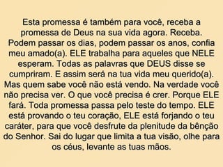 Esta promessa é também para você, receba a promessa de Deus na sua vida agora. Receba. Podem passar os dias, podem passar os anos, confia meu amado(a). ELE trabalha para aqueles que NELE esperam. Todas as palavras que DEUS disse se cumpriram. E assim será na tua vida meu querido(a). Mas quem sabe você não está vendo. Na verdade você não precisa ver. O que você precisa é crer. Porque ELE fará. Toda promessa passa pelo teste do tempo. ELE está provando o teu coração, ELE está forjando o teu caráter, para que você desfrute da plenitude da bênção do Senhor. Sai do lugar que limita a tua visão, olhe para os céus, levante as tuas mãos. 