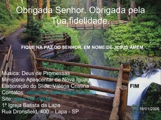 Obrigada Senhor. Obrigada pela Tua fidelidade. Música: Deus de Promessas Ministério Apascentar de Nova Iguaçu Elaboração do Slide: Valéria Cristina Contatos:  [email_address] Site:  www.1ibl.org.br   1ª Igreja Batista da Lapa Rua Dronsfield, 400 – Lapa - SP FIQUE NA PAZ DO SENHOR. EM NOME DE JESUS AMÉM. FIM 16/01/2006 
