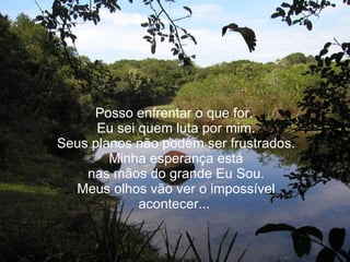 Posso enfrentar o que for.  Eu sei quem luta por mim. Seus planos não podem ser frustrados. Minha esperança está nas mãos do grande Eu Sou. Meus olhos vão ver o impossível acontecer...  