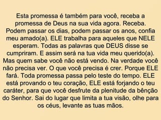 Esta promessa é também para você, receba a promessa de Deus na sua vida agora. Receba. Podem passar os dias, podem passar os anos, confia meu amado(a). ELE trabalha para aqueles que NELE esperam. Todas as palavras que DEUS disse se cumpriram. E assim será na tua vida meu querido(a). Mas quem sabe você não está vendo. Na verdade você não precisa ver. O que você precisa é crer. Porque ELE fará. Toda promessa passa pelo teste do tempo. ELE está provando o teu coração, ELE está forjando o teu caráter, para que você desfrute da plenitude da bênção do Senhor. Sai do lugar que limita a tua visão, olhe para os céus, levante as tuas mãos. 