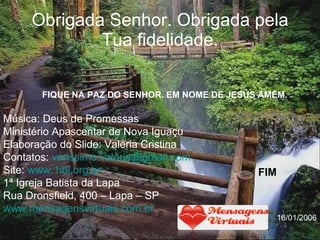 Obrigada Senhor. Obrigada pela Tua fidelidade. Música: Deus de Promessas Ministério Apascentar de Nova Iguaçu Elaboração do Slide: Valéria Cristina Contatos:  [email_address] Site:  www.1ibl.org.br   1ª Igreja Batista da Lapa Rua Dronsfield, 400 – Lapa – SP www.mensagensvirtuais.com.br FIQUE NA PAZ DO SENHOR. EM NOME DE JESUS AMÉM. FIM 16/01/2006 