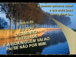 e quando quiseres saber  o que mais Deus tem a dizer-te...Deus te diz:EU SOUO CAMINHO,A VERDADEE A VIDA NIGUÉM VAI AO PAI SE NÃO POR MIM.