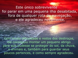 Este único sobrevivente foi parar em uma pequena ilha desabitada, fora de qualquer rota de navegação, e ele agradeceu novamente. Com muita dificuldade e restos dos destroços, ele conseguiu montar um pequeno abrigo para que pudesse se proteger do sol, da chuva,  e animais e, também para guardar seus  poucos pertences, e como sempre agradeceu. 