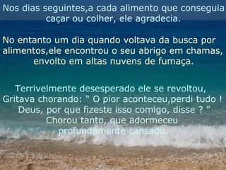 Nos dias seguintes,a cada alimento que conseguia caçar ou colher, ele agradecia. No entanto um dia quando voltava da busca por  alimentos,ele encontrou o seu abrigo em chamas, envolto em altas nuvens de fumaça. Terrivelmente desesperado ele se revoltou, Gritava chorando: “ O pior aconteceu,perdi tudo ! Deus, por que fizeste isso comigo, disse ? ” Chorou tanto, que adormeceu  profundamente cansado. 