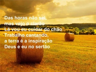 Das horas não sei, mas vejo o clarão Lá vou eu cuidar do chão Trabalho cantando, a terra é a inspiração Deus e eu no sertão