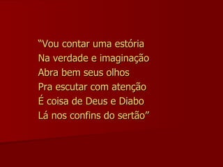 “ Vou contar uma estória Na verdade e imaginação Abra bem seus olhos Pra escutar com atenção É coisa de Deus e Diabo Lá nos confins do sertão” 