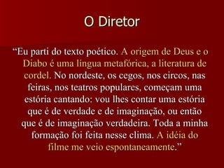 “ Eu parti do texto poético.  A origem de Deus e o Diabo é uma língua metafórica, a literatura de cordel.  No nordeste, os cegos, nos circos, nas feiras, nos teatros populares, começam uma estória cantando: vou lhes contar uma estória que é de verdade e de imaginação, ou então que é de imaginação verdadeira. Toda a minha formação foi feita nesse clima.  A idéia do filme me veio espontaneamente .” O Diretor 