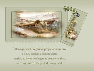 É Deus que está pregando, pregador admirável e o Seu sermão é sempre curto. Assim, ao invés de chegar ao céu, só no final, eu o encontro o tempo todo no quintal. 