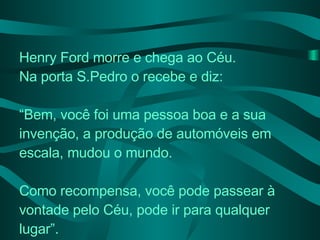 Henry Ford morre e chega ao Céu.  Na porta S.Pedro o recebe e diz: “ Bem, você foi uma pessoa boa e a sua invenção, a produção de automóveis em escala, mudou o mundo. Como recompensa, você pode passear à vontade pelo Céu, pode ir para qualquer lugar”. 