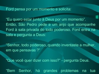 Ford pensa por um momento e solicita: “ Eu quero estar junto à Deus por um momento”. Então, São Pedro pede a um anjo que acompanhe Ford à sala privada do todo poderoso. Ford entra na sala e pergunta a Deus: “ Senhor, todo poderoso, quando inventaste a mulher, em que pensavas ?” “ Que você quer dizer com isso?” - pergunta Deus. “ Bem Senhor, há grandes problemas na tua invenção: 