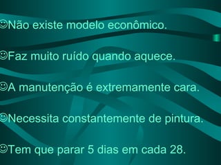 Não existe modelo econômico. Faz muito ruído quando aquece. A manutenção é extremamente cara. Necessita constantemente de pintura. Tem que parar 5 dias em cada 28.   