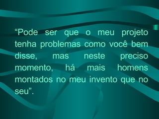 “ Pode ser que o meu projeto tenha problemas como você bem disse, mas neste preciso momento, há mais homens montados no meu invento que no seu”.  