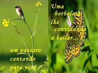 um passaro cantando  para você Uma borboleta lhe convidando  a bailar... 