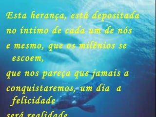 Esta herança, está depositada no íntimo de cada um de nós e mesmo, que os milênios se escoem, que nos pareça que jamais a  conquistaremos, um dia  a felicidade será realidade 
