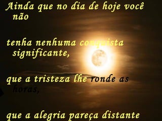 Ainda que no dia de hoje você não tenha nenhuma conquista significante, que a tristeza lhe  ronde as horas,   que a alegria pareça distante e a esperança esteja  de férias 