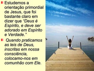 Estudemos a orientação primordial de Jesus, que foi bastante claro em dizer que  “Deus é Espírito, e deve ser adorado em Espírito e Verdade.” Quando praticamos as leis de Deus, inscritas em nossa consciência, colocamo-nos em comunhão com Ele. 
