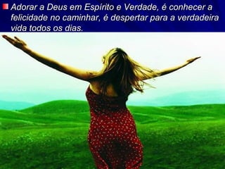 Adorar a Deus em Espírito e Verdade, é conhecer a felicidade no caminhar, é despertar para a verdadeira vida todos os dias. 