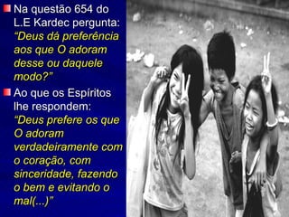 Na questão 654 do L.E Kardec pergunta:  “Deus dá preferência aos que O adoram desse ou daquele modo?” Ao que os Espíritos lhe respondem:  “Deus prefere os que O adoram verdadeiramente com o coração, com sinceridade, fazendo o bem e evitando o mal(...)” 