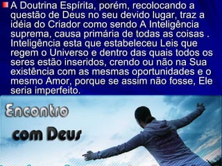 A Doutrina Espírita, porém, recolocando a questão de Deus no seu devido lugar, traz a idéia do Criador como sendo A Inteligência suprema, causa primária de todas as coisas . Inteligência esta que estabeleceu Leis que regem o Universo e dentro das quais todos os seres estão inseridos, crendo ou não na Sua existência com as mesmas oportunidades e o mesmo Amor, porque se assim não fosse, Ele seria imperfeito.  