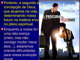 Portanto, é segundo a concepção de Deus, que atuamos na vida, determinando nosso futuro na matéria e/ou no plano espiritual.   Enquanto a nossa for uma não-crença (creio, mas não consigo mudar meus atos...), estaremos criando dificuldades para nossa evolução moral. 