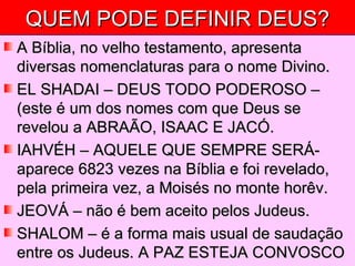 QUEM PODE DEFINIR DEUS? A Bíblia, no velho testamento, apresenta diversas nomenclaturas para o nome Divino. EL SHADAI – DEUS TODO PODEROSO – (este é um dos nomes com que Deus se revelou a ABRAÃO, ISAAC E JACÓ. IAHVÉH – AQUELE QUE SEMPRE SERÁ- aparece 6823 vezes na Bíblia e foi revelado, pela primeira vez, a Moisés no monte horêv. JEOVÁ – não é bem aceito pelos Judeus. SHALOM – é a forma mais usual de saudação entre os Judeus. A PAZ ESTEJA CONVOSCO 