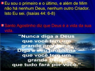 Eu sou o primeiro e o último, e além de Mim não há nenhum Deus, nenhum outro Criador. Isto Eu sei. (Isaías 44: 6-8) Santo Agostinho diz que Deus é a vida da sua vida. 