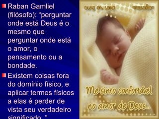 Raban Gamliel (filósofo): “perguntar onde está Deus é o mesmo que perguntar onde está o amor, o pensamento ou a bondade. Existem coisas fora do domínio físico, e aplicar termos físicos a elas é perder de vista seu verdadeiro significado. ” 