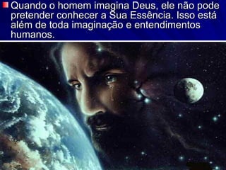 Quando o homem imagina Deus, ele não pode pretender conhecer a Sua Essência. Isso está além de toda imaginação e entendimentos humanos.  