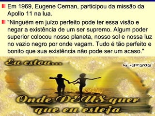 Em 1969, Eugene Cernan, participou da missão da Apollo 11 na lua. "Ninguém em juízo perfeito pode ter essa visão e negar a existência de um ser supremo. Algum poder superior colocou nosso planeta, nosso sol e nossa luz no vazio negro por onde vagam. Tudo é tão perfeito e bonito que sua existência não pode ser um acaso." 