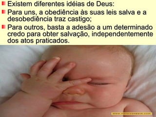 Existem diferentes idéias de Deus: Para uns, a obediência às suas leis salva e a desobediência traz castigo; Para outros, basta a adesão a um determinado credo para obter salvação, independentemente dos atos praticados.  