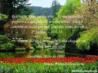 Realmente Deus nunca erra .  O seu caminho é perfeito e a sua palavra sem impureza.  Ele é o caminho de todos que nele confiam, como diz em 2º Samuel – 22 – 31. Espero que esta mensagem tenha chegado em  boa hora até você. Londrina, Maio de 2007 Helena Franco Damasceno 
