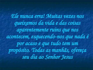 Ele nunca erra! Muitas vezes nos queixamos da vida e das coisas aparentemente ruins que nos acontecem, esquecendo-nos que nada é por acaso e que tudo tem um propósito. Todas as manhãs, ofereça seu dia ao Senhor Jesus 