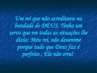 Um rei que não acreditava na bondade de DEUS. Tinha um servo que em todas as situações lhe dizia: Meu rei, não desanime porque tudo que Deus faz é perfeito , Ele não erra!   